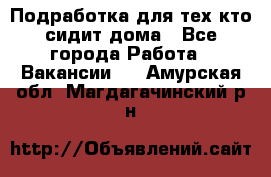 Подработка для тех,кто сидит дома - Все города Работа » Вакансии   . Амурская обл.,Магдагачинский р-н